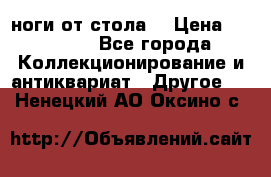 ноги от стола. › Цена ­ 12 000 - Все города Коллекционирование и антиквариат » Другое   . Ненецкий АО,Оксино с.